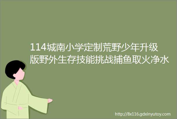 114城南小学定制荒野少年升级版野外生存技能挑战捕鱼取火净水荒野厨房秘制叫花鸡庇护所搭建收获快乐成长